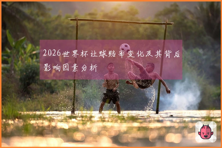 2026世界杯让球赔率变化及其背后影响因素分析