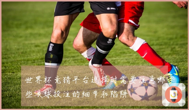 世界杯竞猜平台选择时需要注意哪些滚球投注的细节和陷阱