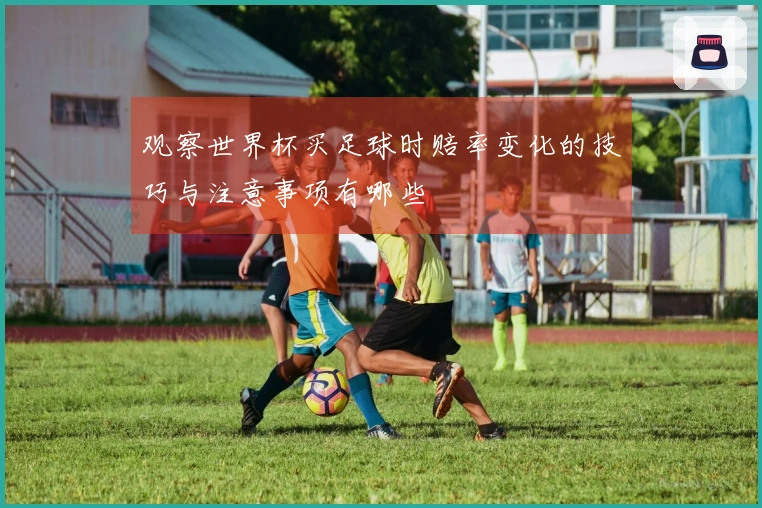 观察世界杯买足球时赔率变化的技巧与注意事项有哪些