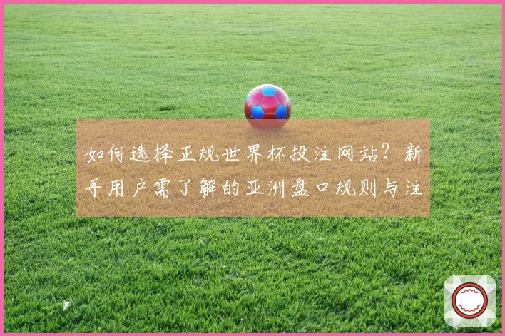 如何选择正规世界杯投注网站？新手用户需了解的亚洲盘口规则与注意事项